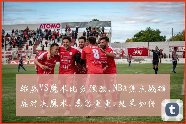 雄鹿VS魔术比分预测,NBA焦点战雄鹿对决魔术,悬念重重,结果如何