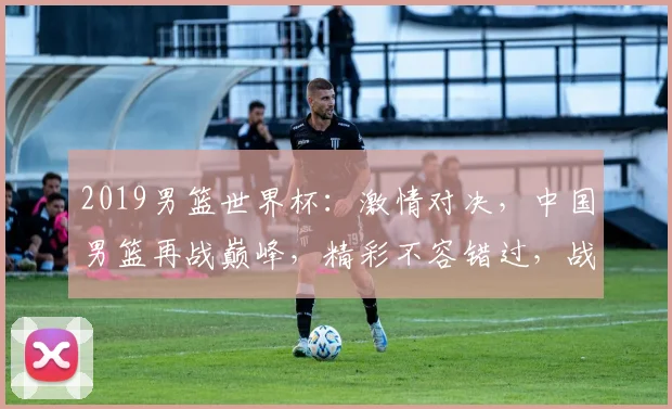 2019男篮世界杯：激情对决，中国男篮再战巅峰，精彩不容错过，战绩如何