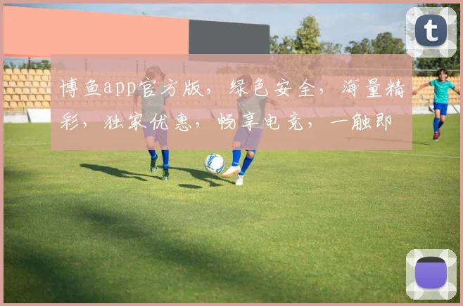 博鱼app官方版，绿色安全，海量精彩，独家优惠，畅享电竞，一触即达，快来体验